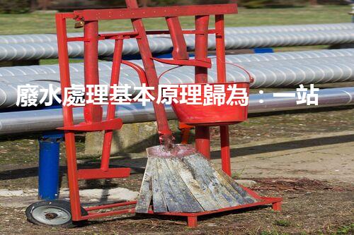 廢水處理基本原理歸為：一站式解決方案的創(chuàng)新與突破！